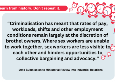 “Criminalisation has meant that rates of pay, workloads, shifts and other employment conditions remain largely at the discretion of brothel owners. Where sex workers are unable to work together, sex workers are less visible to each other and hinders opportunities to collective bargaining and advocacy.”