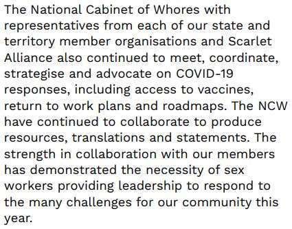 The National Cabinet of Whores with representatives from each of our state and territory member organisations and Scarlet Alliance also continued to meet, coordinate, strategise and advocate on COVID-19 responses, including access to vaccines, return to work plans and roadmaps. The NCW have continued to collaborate to produce resources, translations and statements. The strength in collaboration with our members has demonstrated the necessity of sex workers providing leadership to respond to the many challenges for our community this year.